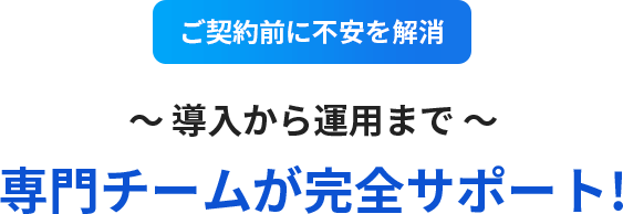 ご契約前に不安を解消!導入から運用まで専門チームが完全サポート!